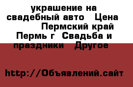 украшение на свадебный авто › Цена ­ 1 500 - Пермский край, Пермь г. Свадьба и праздники » Другое   